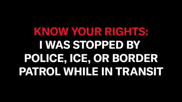 On a black background, red text in all capitalized letters says "KNOW YOUR RIGHT." Below it, in white text all capitalized, reads "I WAS STOPPED BY POLICE, ICE, OR BORDER PATROL WHILE IN TRANSIT"