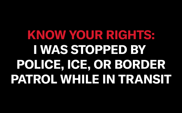 On a black background, red text in all capitalized letters says "KNOW YOUR RIGHT." Below it, in white text all capitalized, reads "I WAS STOPPED BY POLICE, ICE, OR BORDER PATROL WHILE IN TRANSIT"