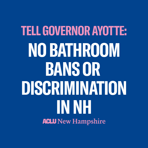 There is a blue background with pink text that reads, "TELL GOVERNOR AYOTTE:" above large white text that reads "NO BATHROOM BANS OR DISCRIMINATION IN NH" below is a pink ACLU New Hampshire logo.