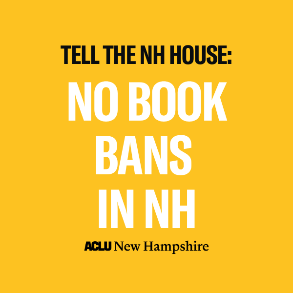 There is a yellow background with black text that reads, "TELL NH LAWMAKERS:" above large white text that reads "NO BOOK BANS IN NH" below is a black ACLU New Hampshire logo.