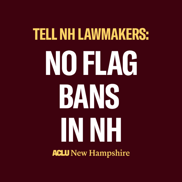 There is a dark red background with light yellow text that reads, "TELL NH LAWMAKERS:" above large white text that reads "NO FLAG BANS IN NH" below is a light yellow ACLU New Hampshire logo.