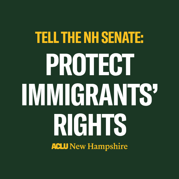 There is a green background with yellow text that reads, “TELL THE NH SENATE” above large white text that reads “PROTECT IMMIGRANTS’ RIGHTS” below is a yellow ACLU New Hampshire logo.