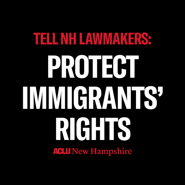 There is a black background with red text that reads, “TELL NH LAWMAKERS” above large white text that reads “PROTECT IMMIGRANTS’ RIGHTS” below is a red ACLU New Hampshire logo.