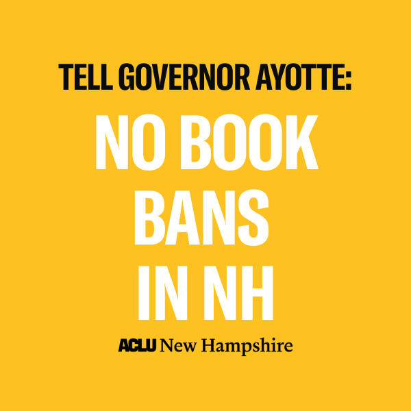 There is a yellow background with black text that reads, "TELL GOVERNOR AYOTTE:” above large white text that reads "NO BOOK BANS IN NH" below is a black ACLU New Hampshire logo.